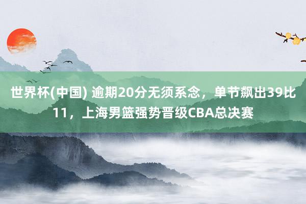 世界杯(中国) 逾期20分无须系念，单节飙出39比11，上海男篮强势晋级CBA总决赛