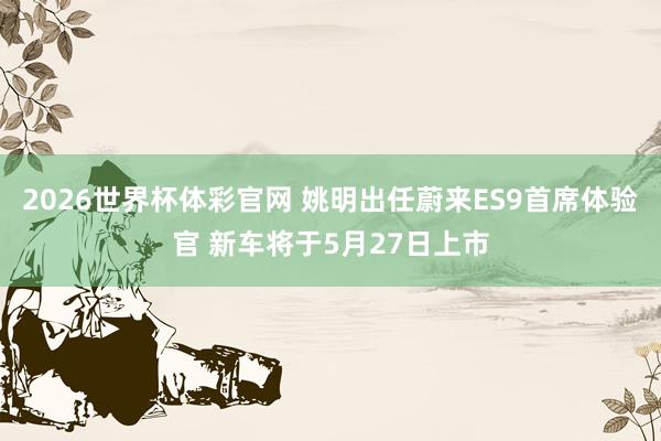 2026世界杯体彩官网 姚明出任蔚来ES9首席体验官 新车将于5月27日上市