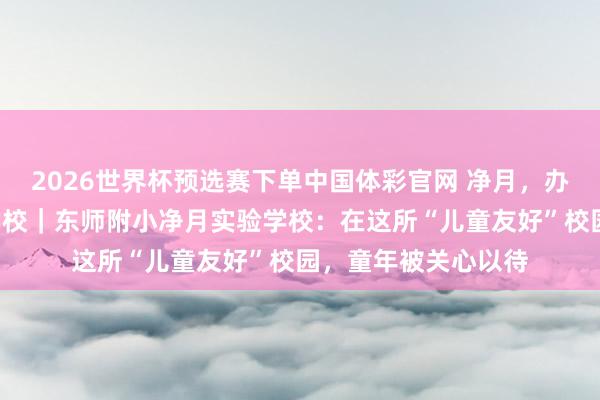 2026世界杯预选赛下单中国体彩官网 净月,办好“家门口”的勤学校|东师附小净月实验学校:在这所“儿童友好”校园,童年被关心以待