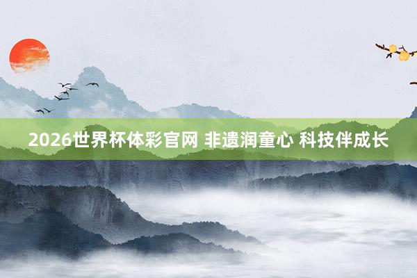 2026世界杯体彩官网 非遗润童心 科技伴成长