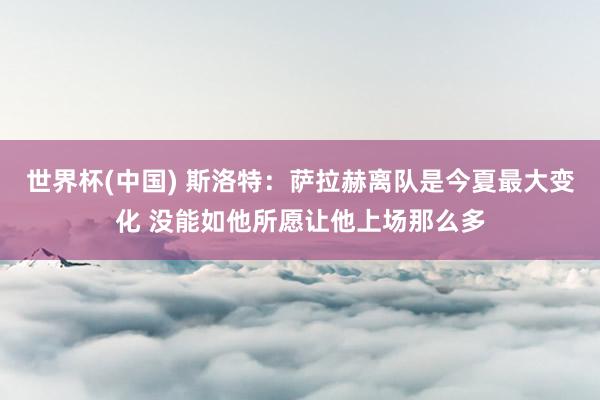 世界杯(中国) 斯洛特:萨拉赫离队是今夏最大变化 没能如他所愿让他上场那么多