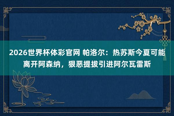 2026世界杯体彩官网 帕洛尔:热苏斯今夏可能离开阿森纳,狠恶提拔引进阿尔瓦雷斯