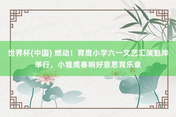 世界杯(中国) 燃动!育鹰小学六一文艺汇演魁岸举行,小雏鹰奏响好意思育乐章