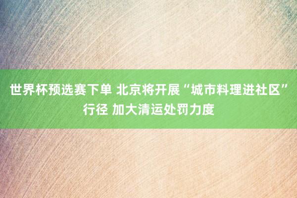 世界杯预选赛下单 北京将开展“城市料理进社区”行径 加大清运处罚力度