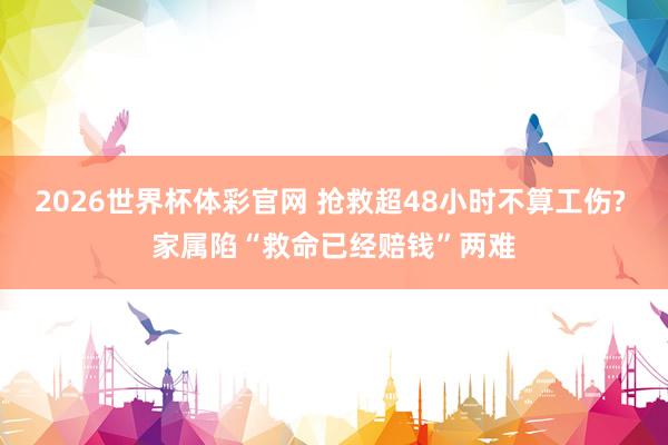 2026世界杯体彩官网 抢救超48小时不算工伤? 家属陷“救命已经赔钱”两难