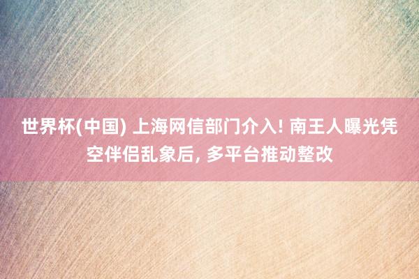 世界杯(中国) 上海网信部门介入! 南王人曝光凭空伴侣乱象后， 多平台推动整改