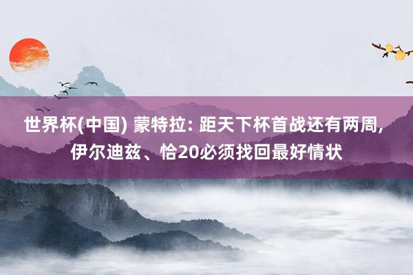 世界杯(中国) 蒙特拉: 距天下杯首战还有两周, 伊尔迪兹、恰20必须找回最好情状