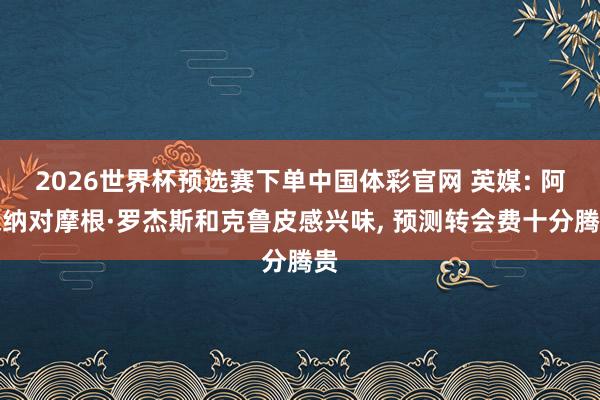 2026世界杯预选赛下单中国体彩官网 英媒: 阿森纳对摩根·罗杰斯和克鲁皮感兴味， 预测转会费十分腾贵