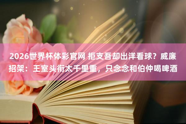 2026世界杯体彩官网 拒支吾却出洋看球?威廉招架:王室头衔太千里重,只念念和伯仲喝啤酒