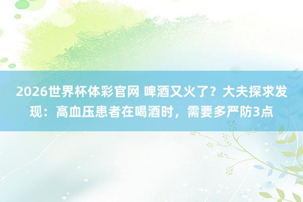 2026世界杯体彩官网 啤酒又火了？大夫探求发现：高血压患者在喝酒时，需要多严防3点