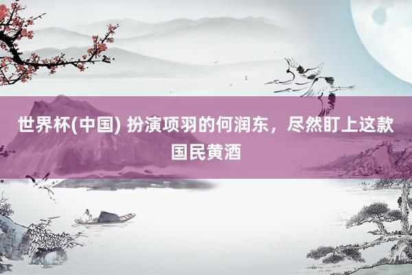 世界杯(中国) 扮演项羽的何润东,尽然盯上这款国民黄酒