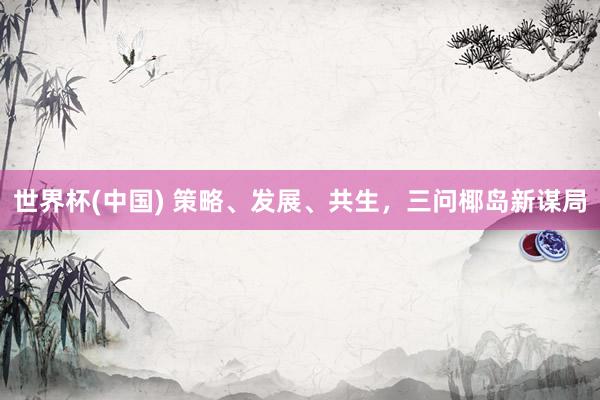 世界杯(中国) 策略、发展、共生,三问椰岛新谋局