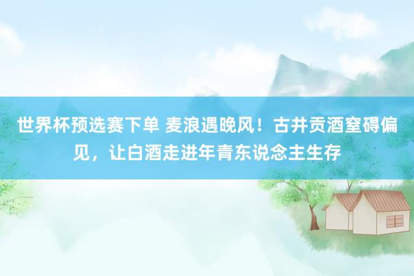 世界杯预选赛下单 麦浪遇晚风！古井贡酒窒碍偏见，让白酒走进年青东说念主生存