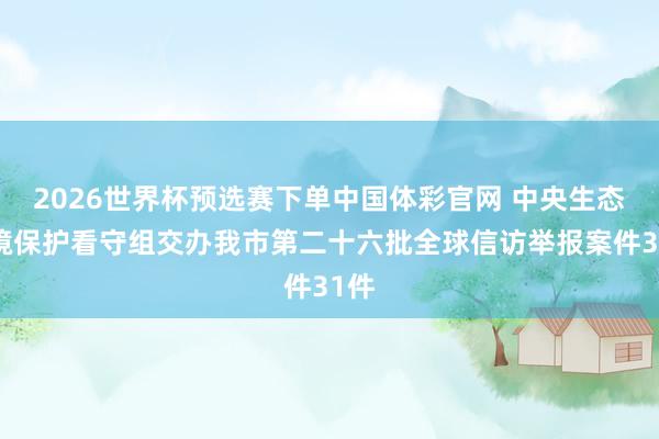 2026世界杯预选赛下单中国体彩官网 中央生态环境保护看守组交办我市第二十六批全球信访举报案件31件