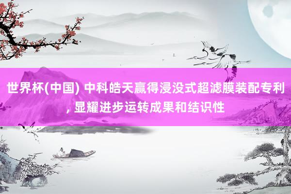 世界杯(中国) 中科皓天赢得浸没式超滤膜装配专利， 显耀进步运转成果和结识性