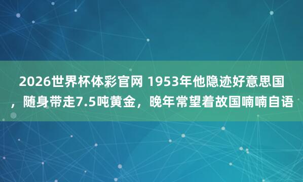 2026世界杯体彩官网 1953年他隐迹好意思国，随身带走7.5吨黄金，晚年常望着故国喃喃自语