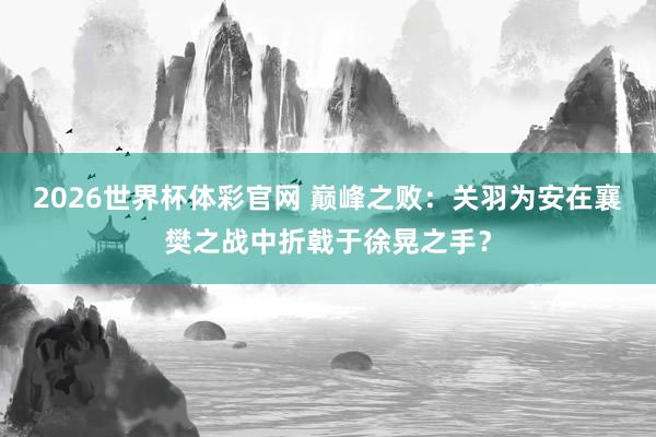 2026世界杯体彩官网 巅峰之败:关羽为安在襄樊之战中折戟于徐晃之手?