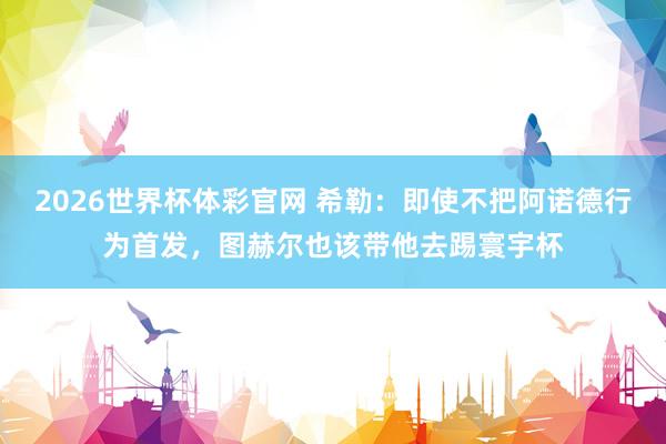 2026世界杯体彩官网 希勒:即使不把阿诺德行为首发,图赫尔也该带他去踢寰宇杯