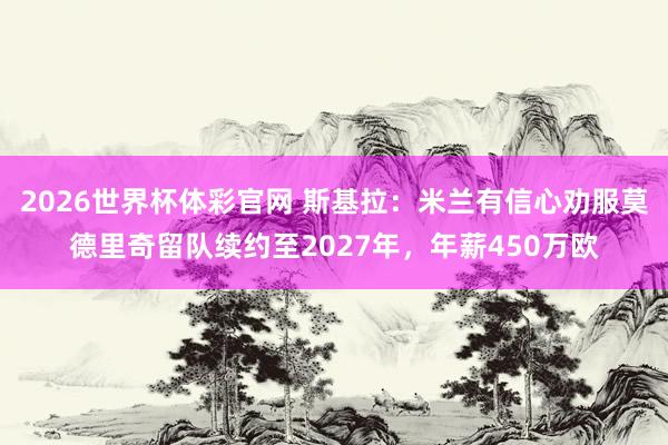 2026世界杯体彩官网 斯基拉:米兰有信心劝服莫德里奇留队续约至2027年,年薪450万欧