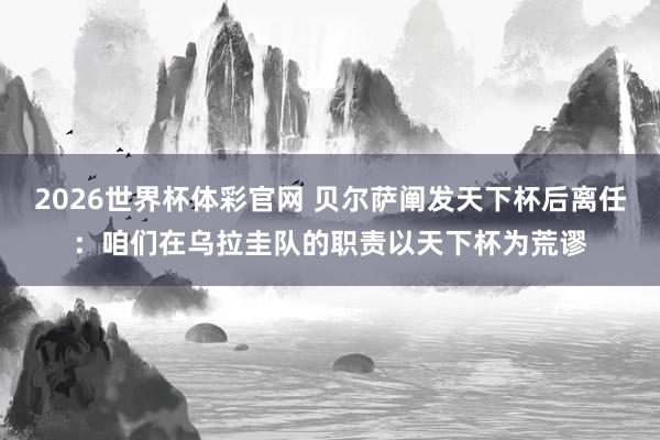 2026世界杯体彩官网 贝尔萨阐发天下杯后离任：咱们在乌拉圭队的职责以天下杯为荒谬