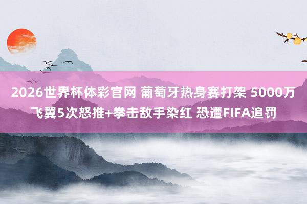 2026世界杯体彩官网 葡萄牙热身赛打架 5000万飞翼5次怒推+拳击敌手染红 恐遭FIFA追罚