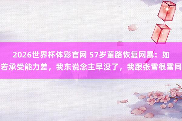 2026世界杯体彩官网 57岁董路恢复网暴:如若承受能力差,我东说念主早没了,我跟张雪很雷同