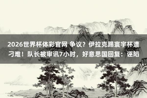 2026世界杯体彩官网 争议？伊拉克踢寰宇杯遭刁难！队长被审讯7小时，好意思国回复：诬陷