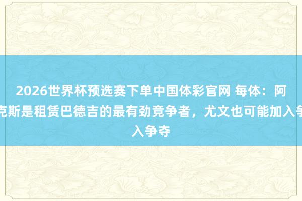 2026世界杯预选赛下单中国体彩官网 每体:阿贾克斯是租赁巴德吉的最有劲竞争者,尤文也可能加入争夺