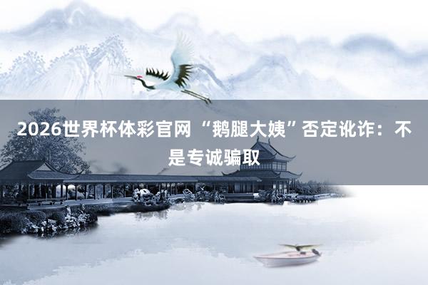 2026世界杯体彩官网 “鹅腿大姨”否定讹诈:不是专诚骗取