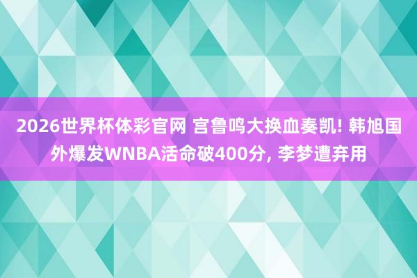 2026世界杯体彩官网 宫鲁鸣大换血奏凯! 韩旭国外爆发WNBA活命破400分, 李梦遭弃用