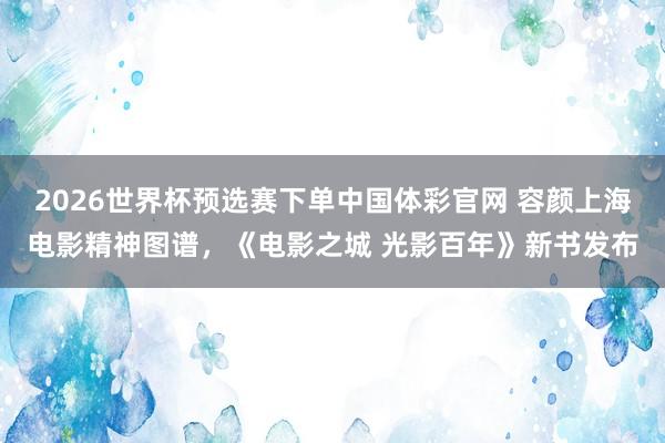 2026世界杯预选赛下单中国体彩官网 容颜上海电影精神图谱,《电影之城 光影百年》新书发布