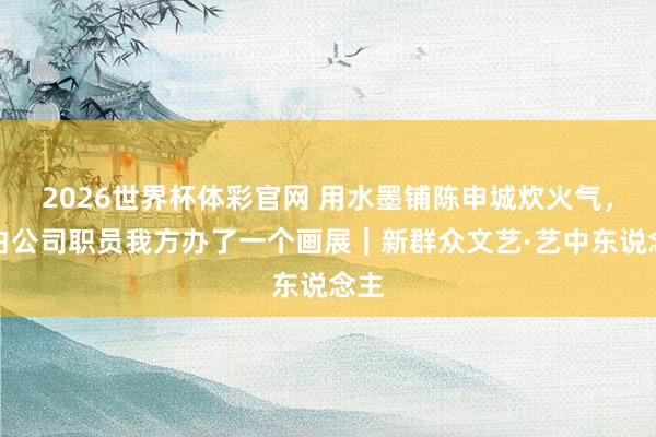 2026世界杯体彩官网 用水墨铺陈申城炊火气，告白公司职员我方办了一个画展｜新群众文艺·艺中东说念主