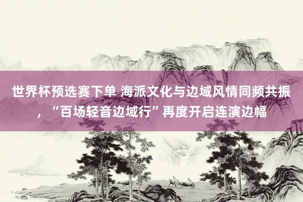 世界杯预选赛下单 海派文化与边域风情同频共振，“百场轻音边域行”再度开启连演边幅