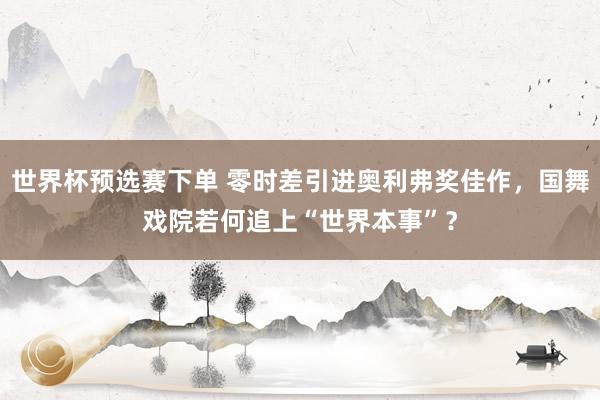 世界杯预选赛下单 零时差引进奥利弗奖佳作,国舞戏院若何追上“世界本事”?