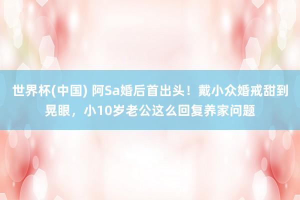世界杯(中国) 阿Sa婚后首出头!戴小众婚戒甜到晃眼,小10岁老公这么回复养家问题