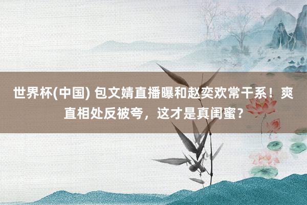 世界杯(中国) 包文婧直播曝和赵奕欢常干系!爽直相处反被夸,这才是真闺蜜?
