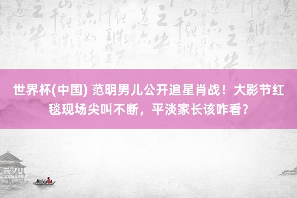 世界杯(中国) 范明男儿公开追星肖战!大影节红毯现场尖叫不断,平淡家长该咋看?