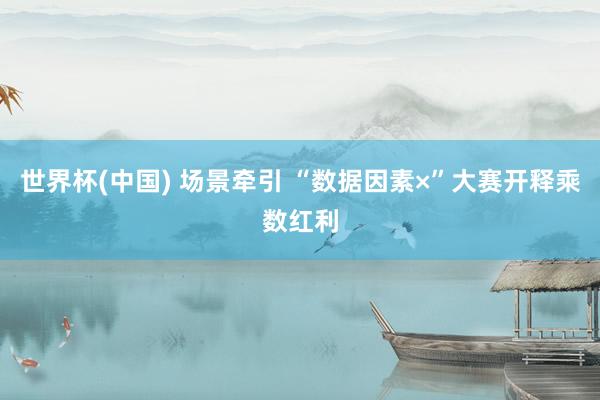 世界杯(中国) 场景牵引 “数据因素×”大赛开释乘数红利