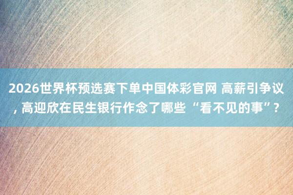 2026世界杯预选赛下单中国体彩官网 高薪引争议， 高迎欣在民生银行作念了哪些 “看不见的事”?