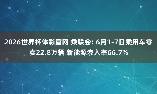 2026世界杯体彩官网 乘联会: 6月1-7日乘用车零卖22.8万辆 新能源渗入率66.7%