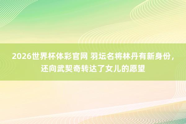 2026世界杯体彩官网 羽坛名将林丹有新身份，还向武契奇转达了女儿的愿望