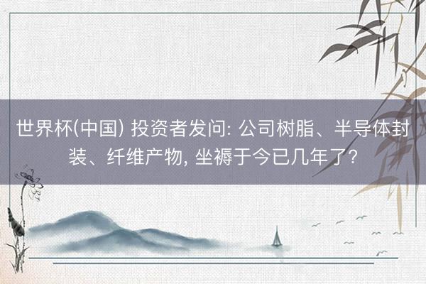 世界杯(中国) 投资者发问: 公司树脂、半导体封装、纤维产物， 坐褥于今已几年了?