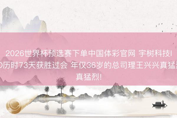 2026世界杯预选赛下单中国体彩官网 宇树科技IPO历时73天获胜过会 年仅36岁的总司理王兴兴真猛烈!