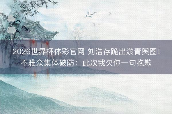 2026世界杯体彩官网 刘浩存跪出淤青舆图!不雅众集体破防:此次我欠你一句抱歉