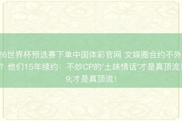 2026世界杯预选赛下单中国体彩官网 文娱圈合约不外3年?他们15年续约:不炒CP的'土味情话'才是真顶流!