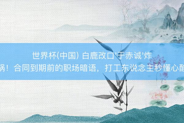 世界杯(中国) 白鹿改口'于赤诚'炸锅!合同到期前的职场暗语,打工东说念主秒懂心酸
