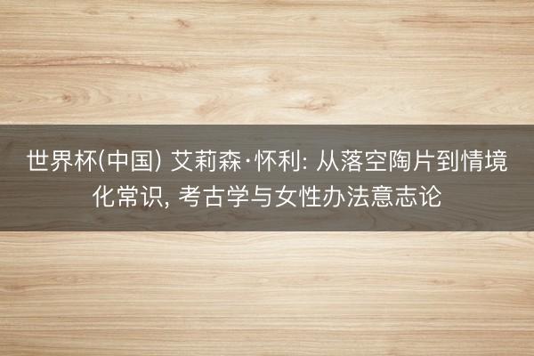 世界杯(中国) 艾莉森·怀利: 从落空陶片到情境化常识, 考古学与女性办法意志论