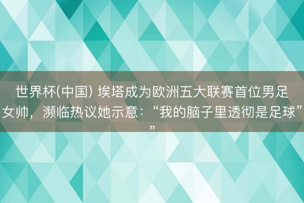 世界杯(中国) 埃塔成为欧洲五大联赛首位男足女帅,濒临热议她示意:“我的脑子里透彻是足球”