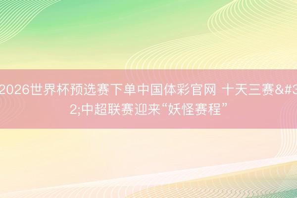 2026世界杯预选赛下单中国体彩官网 十天三赛 中超联赛迎来“妖怪赛程”