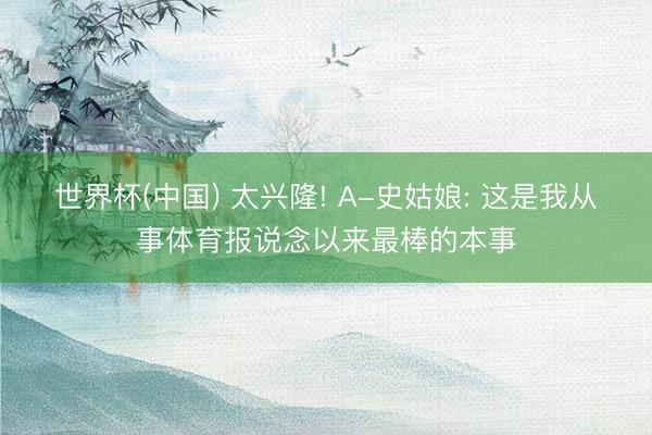 世界杯(中国) 太兴隆! A-史姑娘: 这是我从事体育报说念以来最棒的本事